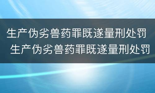 生产伪劣兽药罪既遂量刑处罚 生产伪劣兽药罪既遂量刑处罚依据