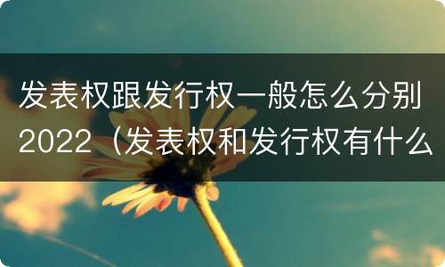 发表权跟发行权一般怎么分别2022（发表权和发行权有什么区别）