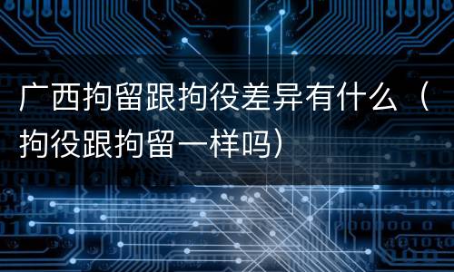 广西拘留跟拘役差异有什么（拘役跟拘留一样吗）