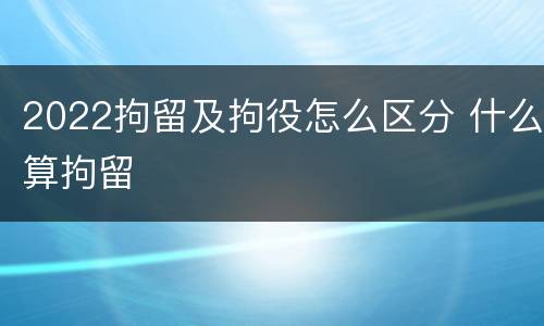 2022拘留及拘役怎么区分 什么算拘留