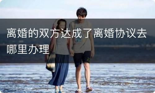 离婚的双方达成了离婚协议去哪里办理