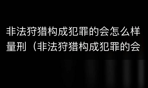 非法狩猎构成犯罪的会怎么样量刑（非法狩猎构成犯罪的会怎么样量刑吗）