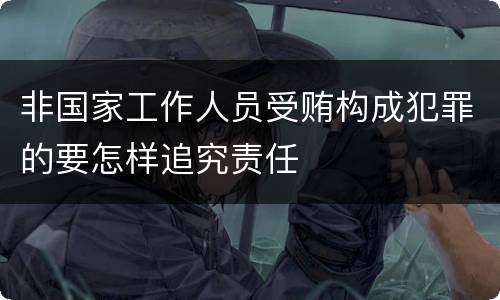 非国家工作人员受贿构成犯罪的要怎样追究责任