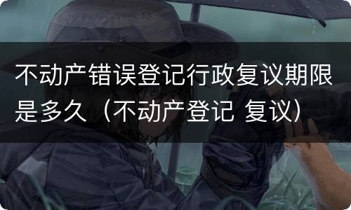 不动产错误登记行政复议期限是多久（不动产登记 复议）
