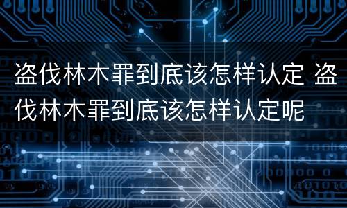 盗伐林木罪到底该怎样认定 盗伐林木罪到底该怎样认定呢