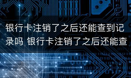银行卡注销了之后还能查到记录吗 银行卡注销了之后还能查到记录吗怎么查