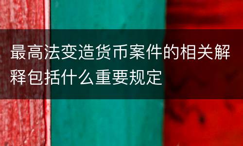 最高法变造货币案件的相关解释包括什么重要规定