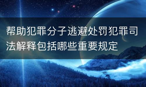 帮助犯罪分子逃避处罚犯罪司法解释包括哪些重要规定