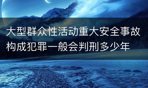 大型群众性活动重大安全事故构成犯罪一般会判刑多少年