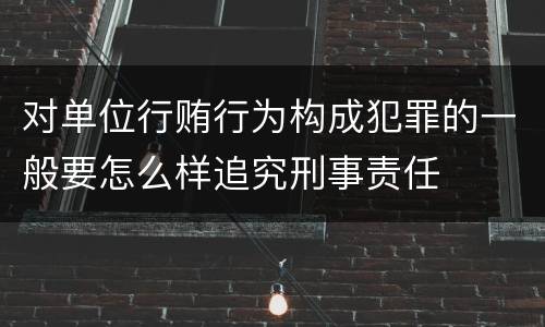 对单位行贿行为构成犯罪的一般要怎么样追究刑事责任
