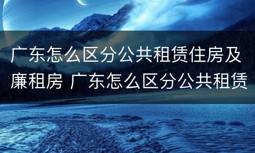 广东怎么区分公共租赁住房及廉租房 广东怎么区分公共租赁住房及廉租房区别