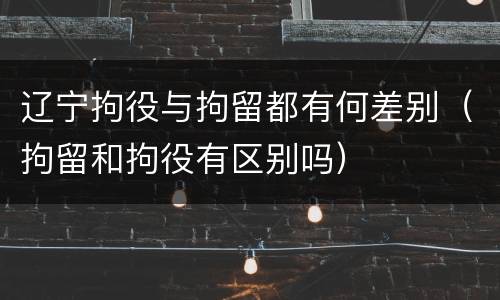 辽宁拘役与拘留都有何差别（拘留和拘役有区别吗）
