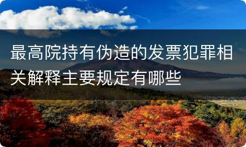 最高院持有伪造的发票犯罪相关解释主要规定有哪些