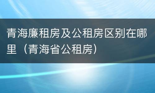 青海廉租房及公租房区别在哪里（青海省公租房）
