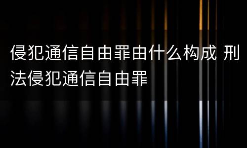 侵犯通信自由罪由什么构成 刑法侵犯通信自由罪