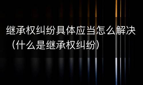 继承权纠纷具体应当怎么解决（什么是继承权纠纷）