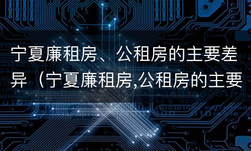 宁夏廉租房、公租房的主要差异（宁夏廉租房,公租房的主要差异是）