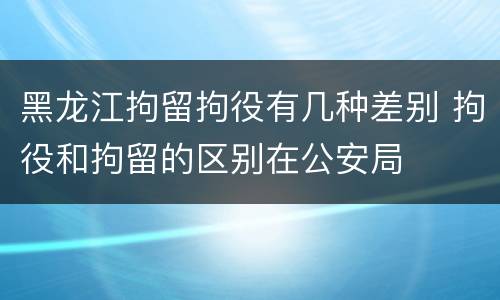 黑龙江拘留拘役有几种差别 拘役和拘留的区别在公安局
