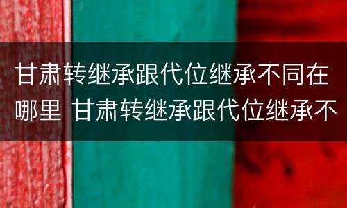 甘肃转继承跟代位继承不同在哪里 甘肃转继承跟代位继承不同在哪里办