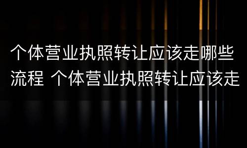 个体营业执照转让应该走哪些流程 个体营业执照转让应该走哪些流程及手续