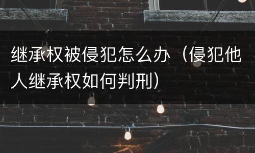 继承权被侵犯怎么办（侵犯他人继承权如何判刑）