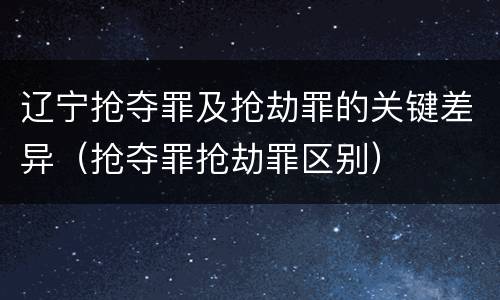 辽宁抢夺罪及抢劫罪的关键差异（抢夺罪抢劫罪区别）