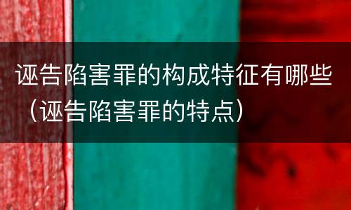 诬告陷害罪的构成特征有哪些（诬告陷害罪的特点）