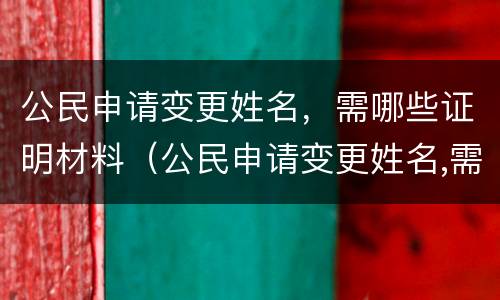 公民申请变更姓名，需哪些证明材料（公民申请变更姓名,需哪些证明材料）