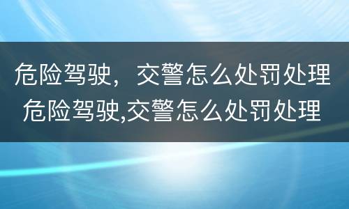 危险驾驶，交警怎么处罚处理 危险驾驶,交警怎么处罚处理流程