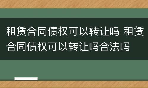 租赁合同债权可以转让吗 租赁合同债权可以转让吗合法吗