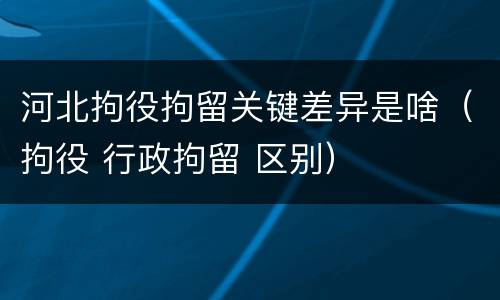 河北拘役拘留关键差异是啥（拘役 行政拘留 区别）