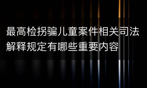 最高检拐骗儿童案件相关司法解释规定有哪些重要内容