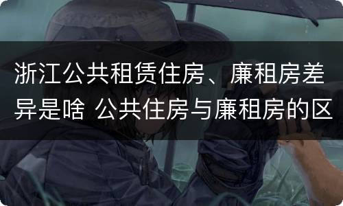 浙江公共租赁住房、廉租房差异是啥 公共住房与廉租房的区别