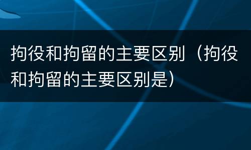 拘役和拘留的主要区别（拘役和拘留的主要区别是）