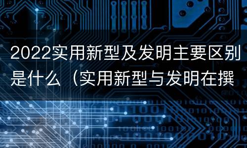 2022实用新型及发明主要区别是什么（实用新型与发明在撰写时有区别吗）