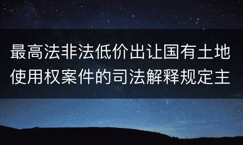 最高法非法低价出让国有土地使用权案件的司法解释规定主要内容都有哪些