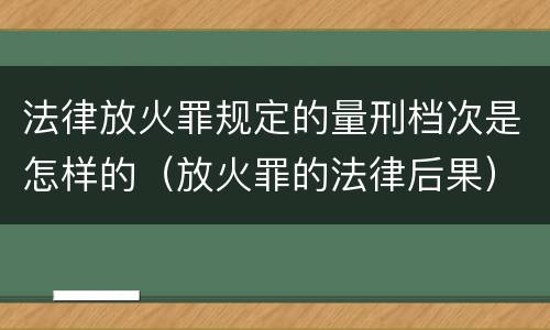法律放火罪规定的量刑档次是怎样的（放火罪的法律后果）