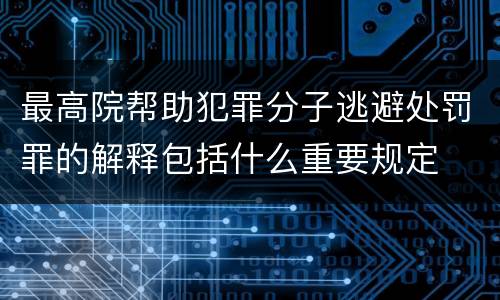 最高院帮助犯罪分子逃避处罚罪的解释包括什么重要规定
