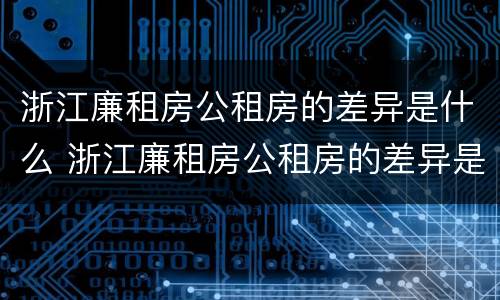 浙江廉租房公租房的差异是什么 浙江廉租房公租房的差异是什么呢
