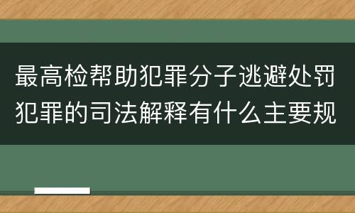 最高检帮助犯罪分子逃避处罚犯罪的司法解释有什么主要规定