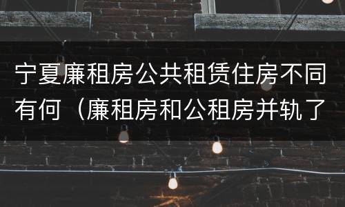 宁夏廉租房公共租赁住房不同有何（廉租房和公租房并轨了吗）