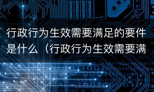 行政行为生效需要满足的要件是什么（行政行为生效需要满足的要件是什么）