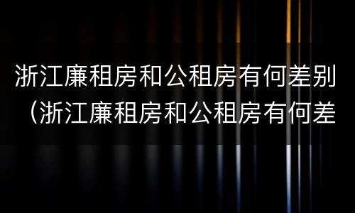 浙江廉租房和公租房有何差别（浙江廉租房和公租房有何差别和联系）