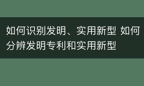 如何识别发明、实用新型 如何分辨发明专利和实用新型