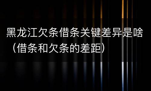 黑龙江欠条借条关键差异是啥（借条和欠条的差距）