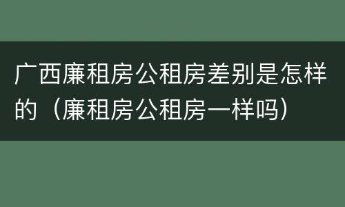 广西廉租房公租房差别是怎样的（廉租房公租房一样吗）