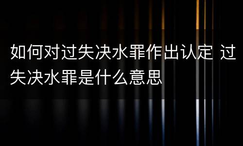 如何对过失决水罪作出认定 过失决水罪是什么意思
