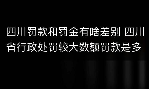 四川罚款和罚金有啥差别 四川省行政处罚较大数额罚款是多少