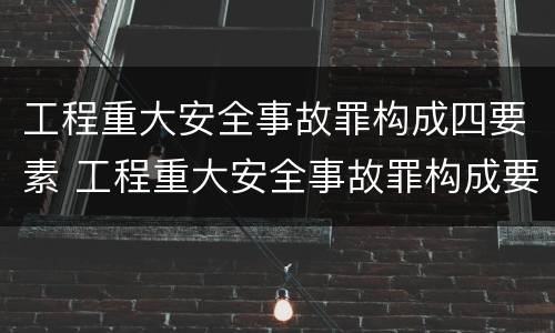 工程重大安全事故罪构成四要素 工程重大安全事故罪构成要件