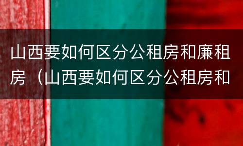 山西要如何区分公租房和廉租房（山西要如何区分公租房和廉租房的区别）